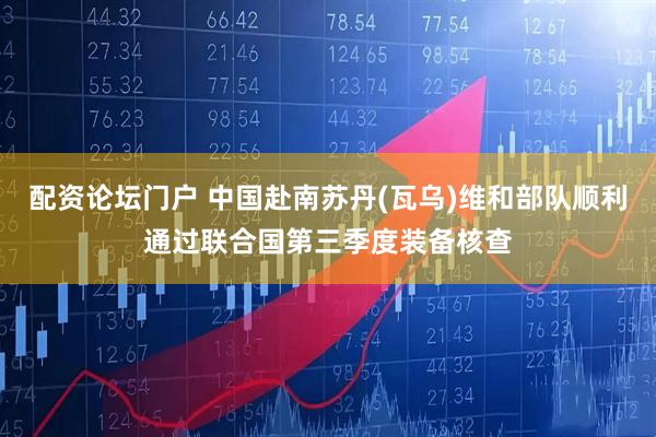 配资论坛门户 中国赴南苏丹(瓦乌)维和部队顺利通过联合国第三季度装备核查