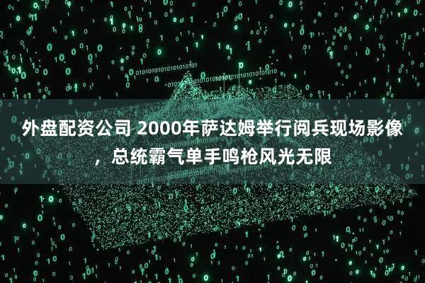 外盘配资公司 2000年萨达姆举行阅兵现场影像，总统霸气单手鸣枪风光无限