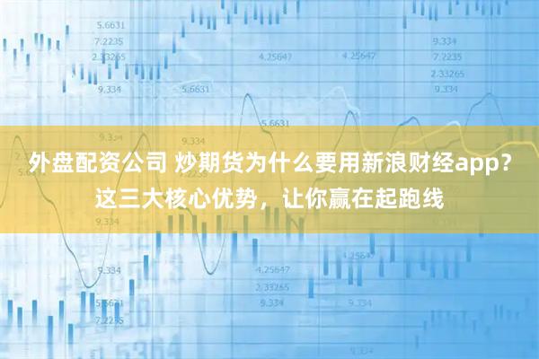 外盘配资公司 炒期货为什么要用新浪财经app？这三大核心优势，让你赢在起跑线