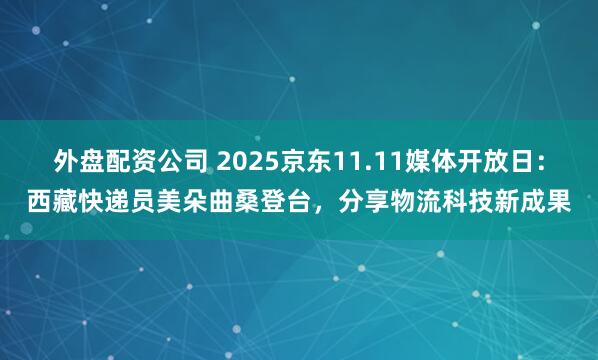 外盘配资公司 2025京东11.11媒体开放日：西藏快递员美朵曲桑登台，分享物流科技新成果