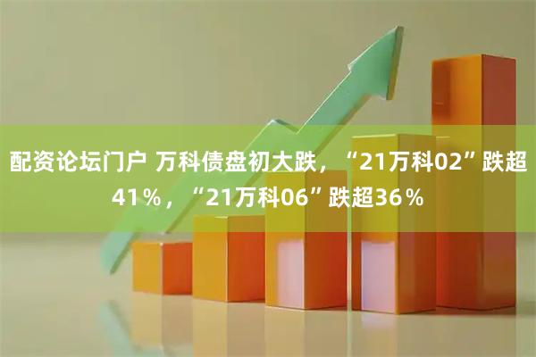 配资论坛门户 万科债盘初大跌，“21万科02”跌超41％，“21万科06”跌超36％