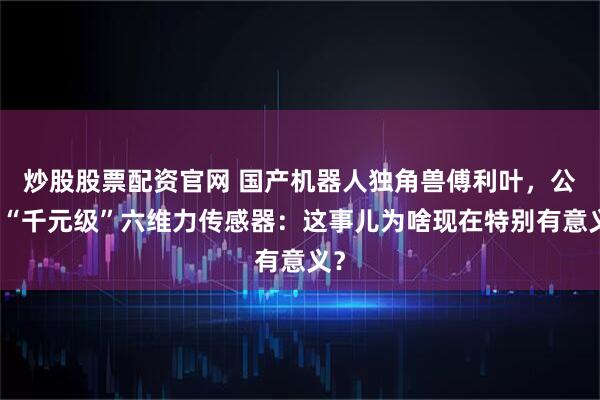 炒股股票配资官网 国产机器人独角兽傅利叶，公布“千元级”六维力传感器：这事儿为啥现在特别有意义？