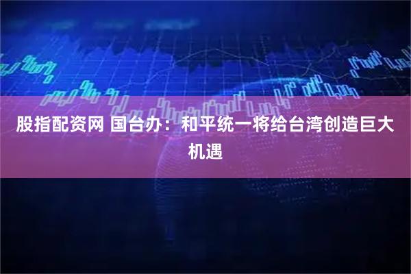 股指配资网 国台办：和平统一将给台湾创造巨大机遇