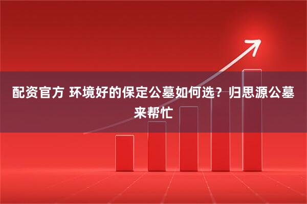 配资官方 环境好的保定公墓如何选？归思源公墓来帮忙