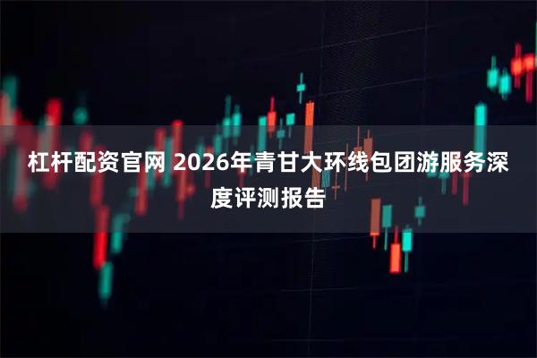 杠杆配资官网 2026年青甘大环线包团游服务深度评测报告