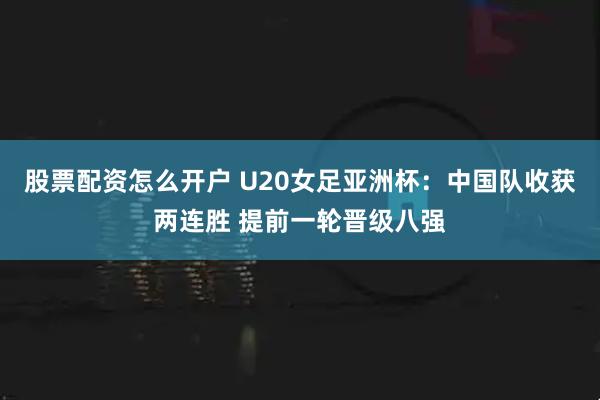 股票配资怎么开户 U20女足亚洲杯：中国队收获两连胜 提前一轮晋级八强