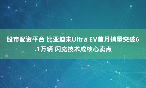 股市配资平台 比亚迪宋Ultra EV首月销量突破6.1万辆 闪充技术成核心卖点