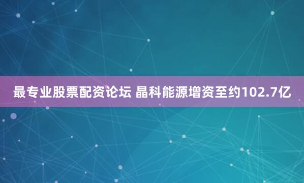 最专业股票配资论坛 晶科能源增资至约102.7亿