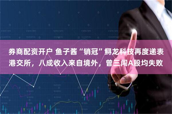 券商配资开户 鱼子酱“销冠”鲟龙科技再度递表港交所，八成收入来自境外，曾三闯A股均失败