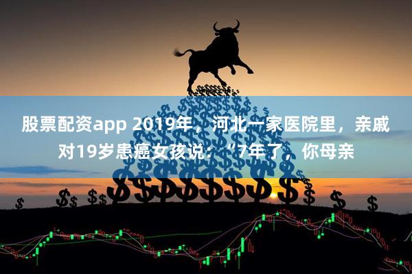 股票配资app 2019年，河北一家医院里，亲戚对19岁患癌女孩说：“7年了，你母亲