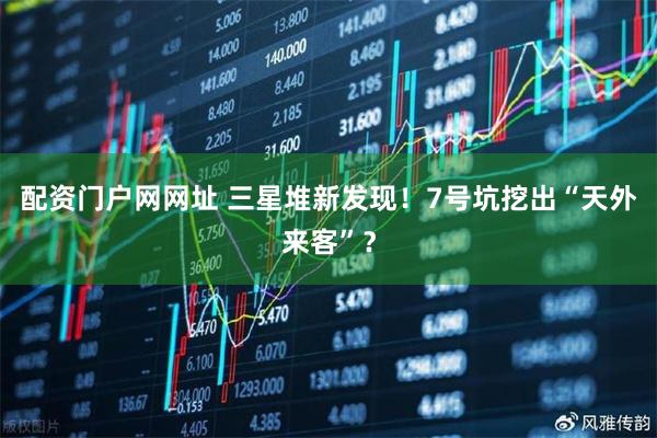 配资门户网网址 三星堆新发现！7号坑挖出“天外来客”？