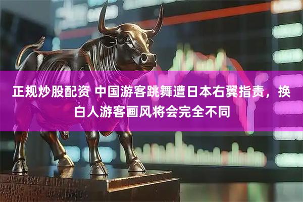 正规炒股配资 中国游客跳舞遭日本右翼指责,换白人游客画风将会完全不同