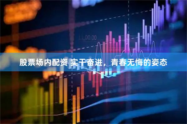 股票场内配资 实干奋进，青春无悔的姿态