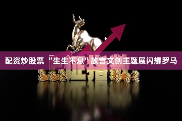 配资炒股票 “生生不息”故宫文创主题展闪耀罗马