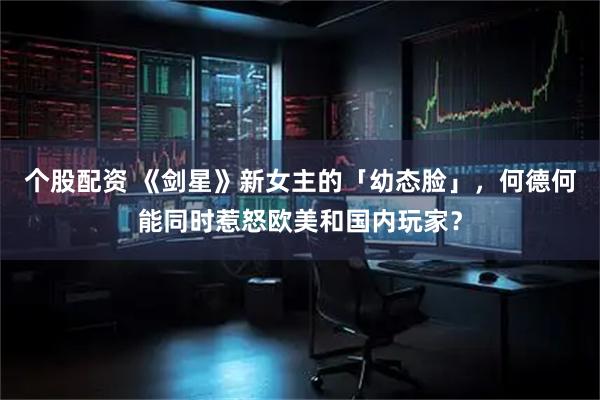 个股配资 《剑星》新女主的「幼态脸」,何德何能同时惹怒欧美和国内玩家?